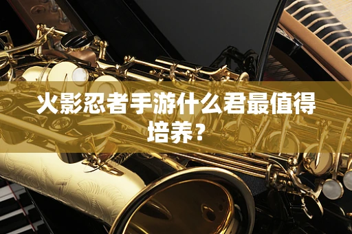 火影忍者手游什么君最值得培养？