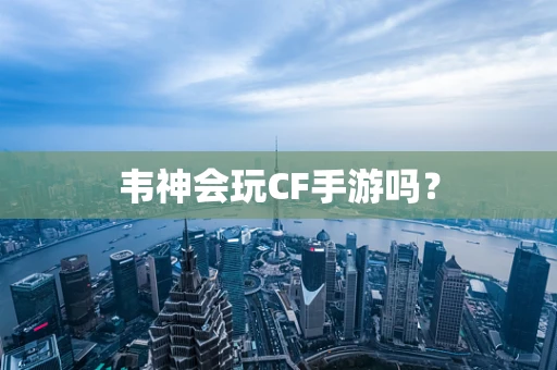 韦神会玩CF手游吗？