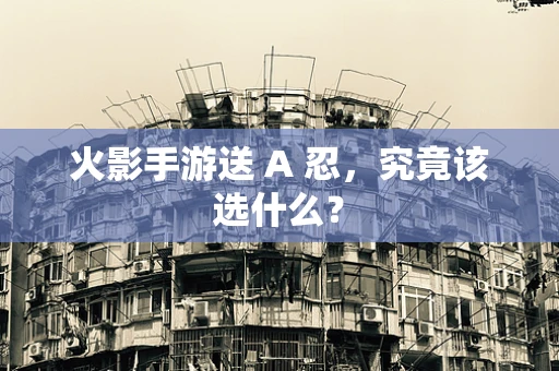 火影手游送 A 忍，究竟该选什么？