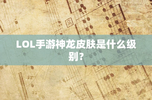 LOL手游神龙皮肤是什么级别？