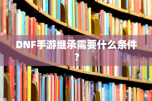 DNF手游继承需要什么条件？